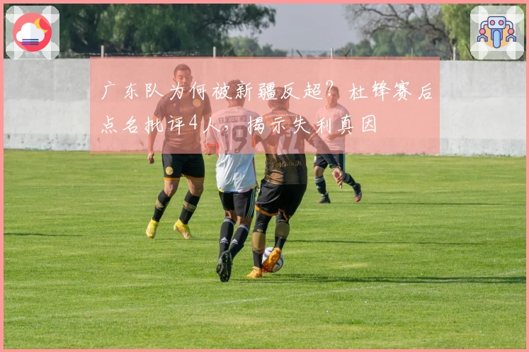 广东队为何被新疆反超？杜锋赛后点名批评4人，揭示失利真因
