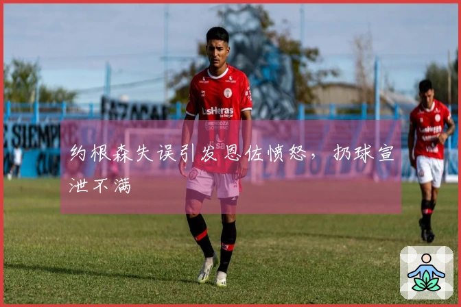 约根森失误引发恩佐愤怒，扔球宣泄不满