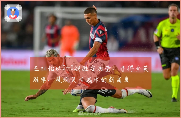 王祉怡以2-0战胜安洗莹，夺得全英冠军，展现灵活战术的新高度