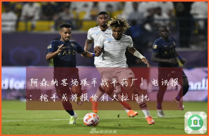 阿森纳客场艰辛战平药厂！电讯报：枪手或将报价利夫拉门托