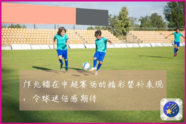 邝兆镭在中超赛场的精彩替补表现，令球迷倍感期待