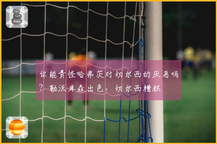 你能责怪哈弗茨对切尔西的厌恶吗？勒沃库森出色，切尔西糟糕