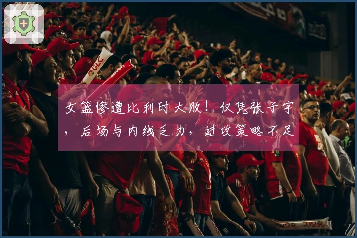 女篮惨遭比利时大败！仅凭张子宇，后场与内线乏力，进攻策略不足