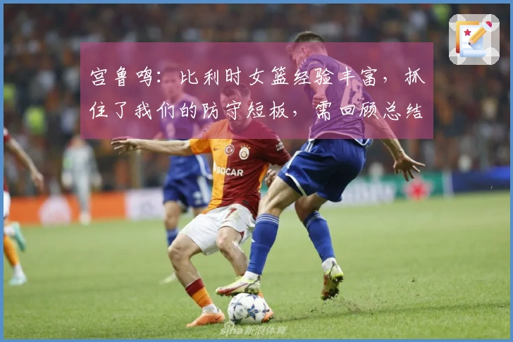 宫鲁鸣：比利时女篮经验丰富，抓住了我们的防守短板，需回顾总结
