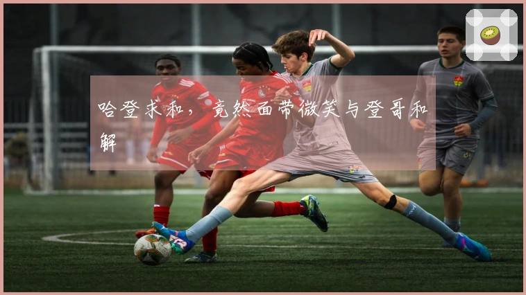 哈登求和，竟然面带微笑与登哥和解