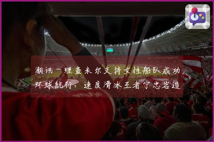 潮讯 - 理查米尔支持女性船队成功环球航行，速度滑冰王者宁忠岩造访欧米茄展览，COACH推出“书写真我故事”宣传大片