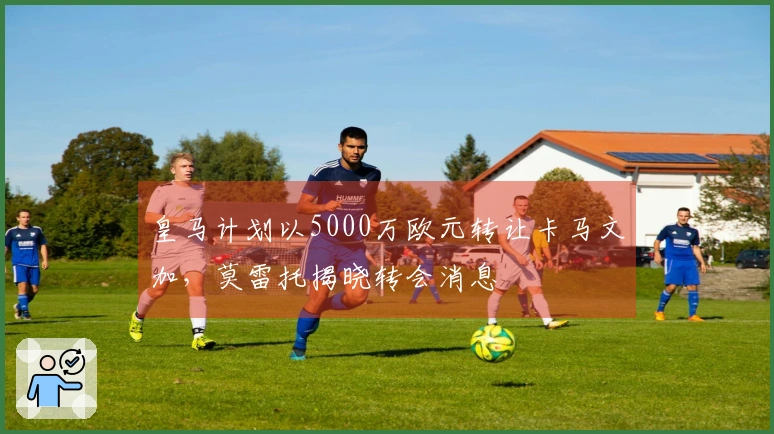 皇马计划以5000万欧元转让卡马文加，莫雷托揭晓转会消息