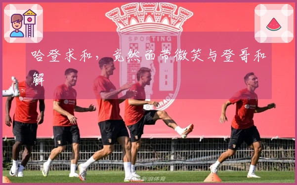 哈登求和，竟然面带微笑与登哥和解