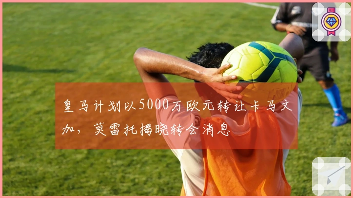 皇马计划以5000万欧元转让卡马文加，莫雷托揭晓转会消息