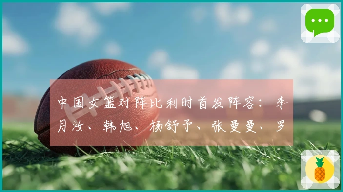 中国女篮对阵比利时首发阵容：李月汝、韩旭、杨舒予、张曼曼、罗欣棫