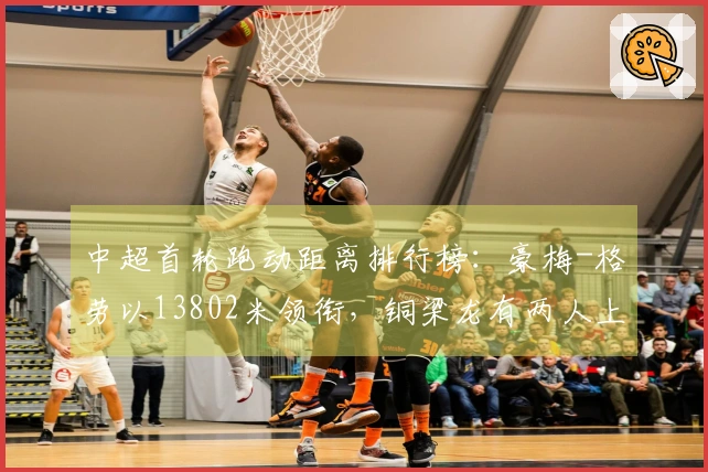 中超首轮跑动距离排行榜：豪梅-格劳以13802米领衔，铜梁龙有两人上榜