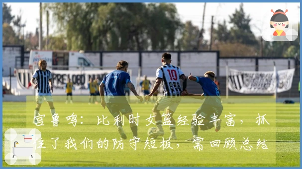 宫鲁鸣：比利时女篮经验丰富，抓住了我们的防守短板，需回顾总结