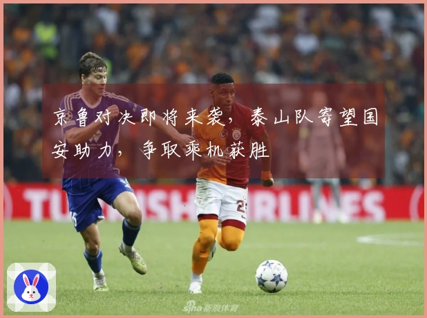 京鲁对决即将来袭，泰山队寄望国安助力，争取乘机获胜