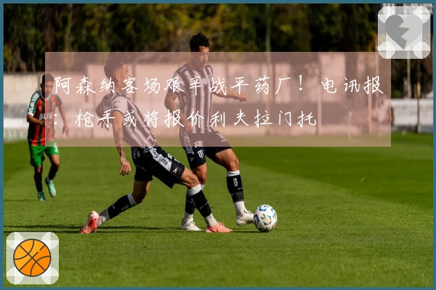 阿森纳客场艰辛战平药厂！电讯报：枪手或将报价利夫拉门托