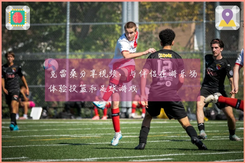 克雷桑分享视频，与伴侣在游乐场体验投篮和足球游戏