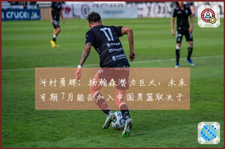 河村勇辉：杨瀚森潜力巨大，未来可期 7月能否加入中国男篮取决于合同情况