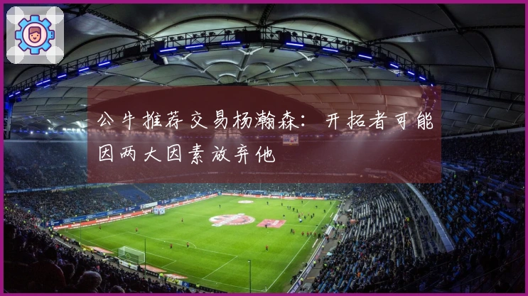 公牛推荐交易杨瀚森：开拓者可能因两大因素放弃他