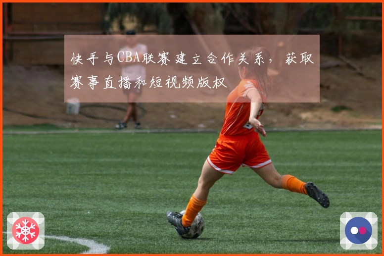 快手与CBA联赛建立合作关系，获取赛事直播和短视频版权