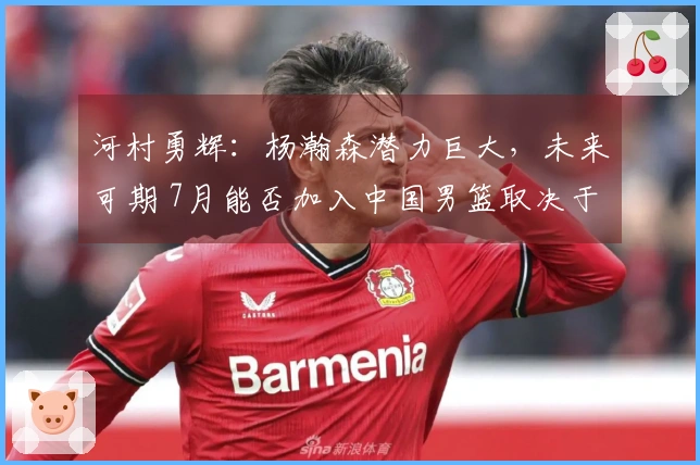 河村勇辉：杨瀚森潜力巨大，未来可期 7月能否加入中国男篮取决于合同情况